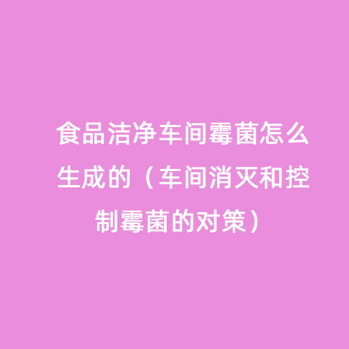食品潔凈車間霉菌怎么生成的（車間消滅和控制霉菌的對(duì)策）